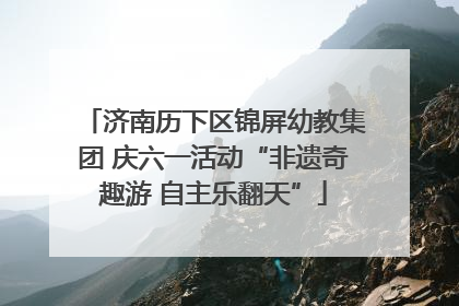 济南历下区锦屏幼教集团 庆六一活动“非遗奇趣游 自主乐翻天”