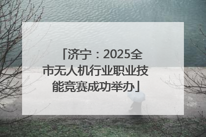 济宁：2025全市无人机行业职业技能竞赛成功举办