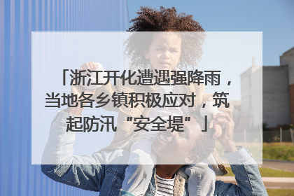 浙江开化遭遇强降雨，当地各乡镇积极应对，筑起防汛“安全堤”
