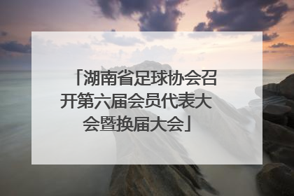 湖南省足球协会召开第六届会员代表大会暨换届大会