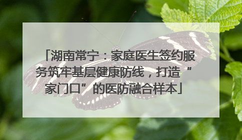 湖南常宁：家庭医生签约服务筑牢基层健康防线，打造“家门口”的医防融合样本