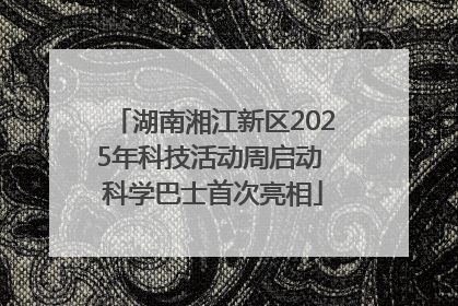 湖南湘江新区2025年科技活动周启动 科学巴士首次亮相