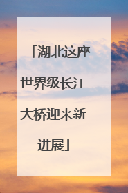 湖北这座世界级长江大桥迎来新进展