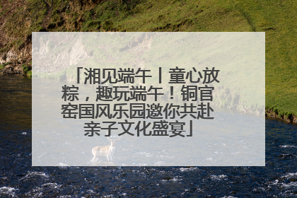 湘见端午丨童心放粽，趣玩端午！铜官窑国风乐园邀你共赴亲子文化盛宴