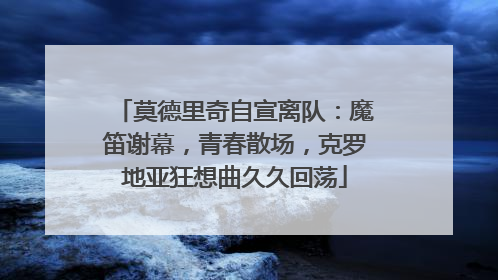 莫德里奇自宣离队：魔笛谢幕，青春散场，克罗地亚狂想曲久久回荡