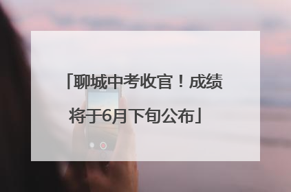 聊城中考收官！成绩将于6月下旬公布