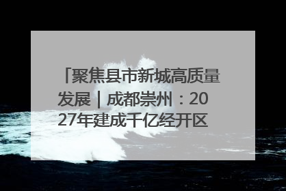 聚焦县市新城高质量发展｜成都崇州：2027年建成千亿经开区、2029年GDP突破750亿元