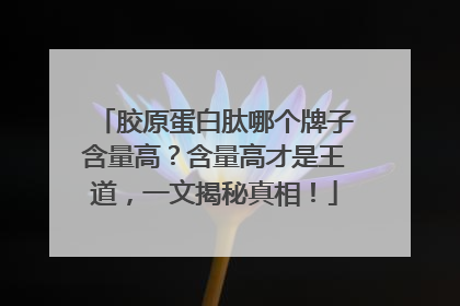 胶原蛋白肽哪个牌子含量高？含量高才是王道，一文揭秘真相！