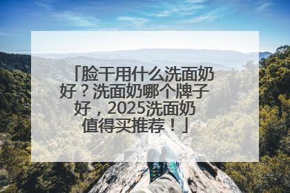 脸干用什么洗面奶好？洗面奶哪个牌子好，2025洗面奶值得买推荐！