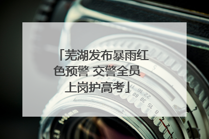 芜湖发布暴雨红色预警 交警全员上岗护高考