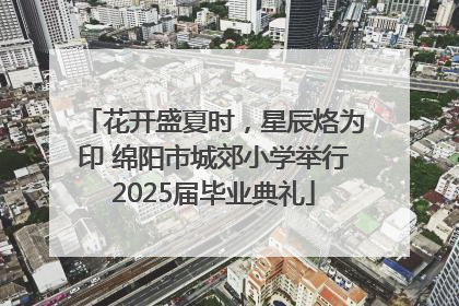 花开盛夏时，星辰烙为印 绵阳市城郊小学举行2025届毕业典礼