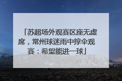 苏超场外观赛区座无虚席，常州球迷雨中撑伞观赛：希望能进一球