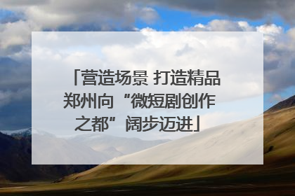 营造场景 打造精品 郑州向“微短剧创作之都”阔步迈进