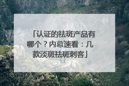 认证的祛斑产品有哪个？内幕速看：几款淡斑祛斑刺客