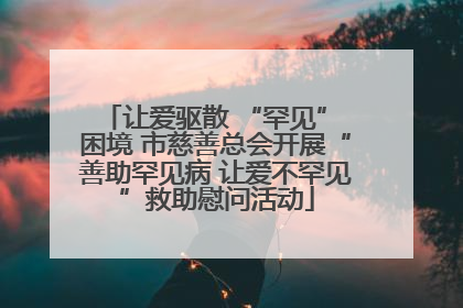让爱驱散 “罕见” 困境 市慈善总会开展“善助罕见病 让爱不罕见”救助慰问活动