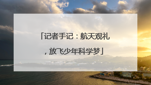 记者手记：航天观礼，放飞少年科学梦