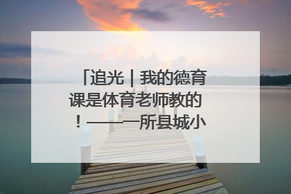 追光｜我的德育课是体育老师教的！——一所县城小学的思政课改革