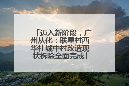 迈入新阶段，广州从化：联星村西华社城中村改造现状拆除全面完成