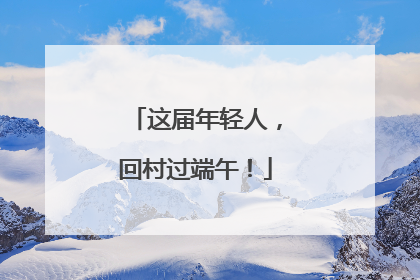 这届年轻人，回村过端午！