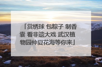 赏绣球 包粽子 制香囊 看非遗大戏 武汉植物园仲夏花海等你来