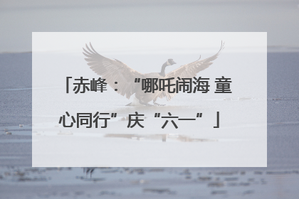 赤峰：“哪吒闹海 童心同行”庆“六一”