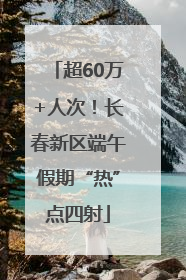 超60万+人次！长春新区端午假期“热”点四射