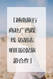 越南旅行商赴广西踩线 访胡志明旧居促旅游合作