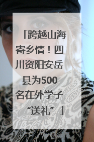 跨越山海寄乡情！四川资阳安岳县为500名在外学子“送礼”