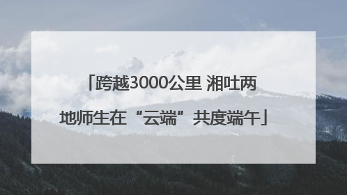 跨越3000公里 湘吐两地师生在“云端”共度端午