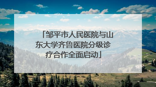 邹平市人民医院与山东大学齐鲁医院分级诊疗合作全面启动