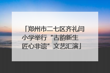 郑州市二七区齐礼闫小学举行“古韵新生 匠心非遗”文艺汇演