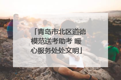 青岛市北区道德模范送考助考 暖心服务处处文明