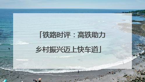 铁路时评：高铁助力乡村振兴迈上快车道