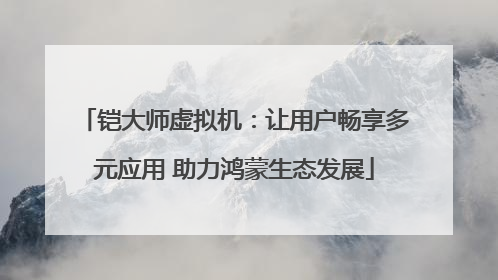 铠大师虚拟机：让用户畅享多元应用 助力鸿蒙生态发展