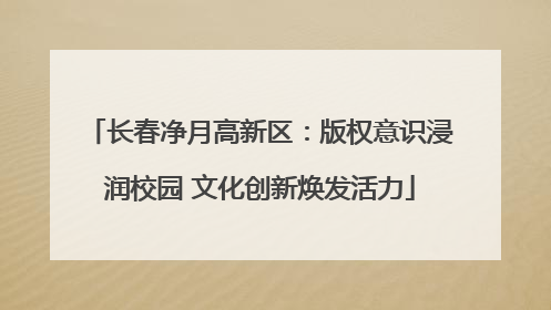 长春净月高新区：版权意识浸润校园 文化创新焕发活力