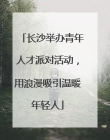 长沙举办青年人才派对活动，用浪漫吸引温暖年轻人