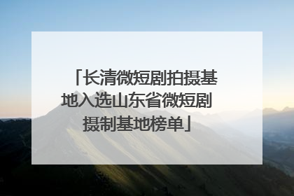 长清微短剧拍摄基地入选山东省微短剧摄制基地榜单