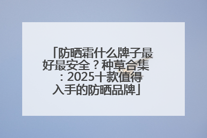 防晒霜什么牌子最好最安全？种草合集：2025十款值得入手的防晒品牌