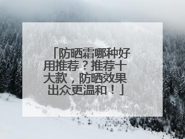防晒霜哪种好用推荐？推荐十大款，防晒效果出众更温和！