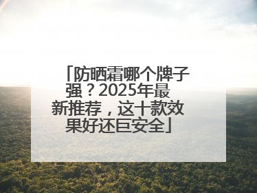 防晒霜哪个牌子强？2025年最新推荐，这十款效果好还巨安全