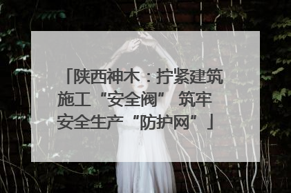 陕西神木：拧紧建筑施工“安全阀” 筑牢安全生产“防护网”