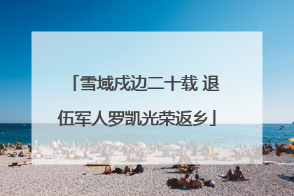 雪域戍边二十载 退伍军人罗凯光荣返乡
