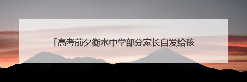 高考前夕衡水中学部分家长自发给孩子送水，有家长称不会在校外陪考