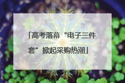 高考落幕“电子三件套”掀起采购热潮
