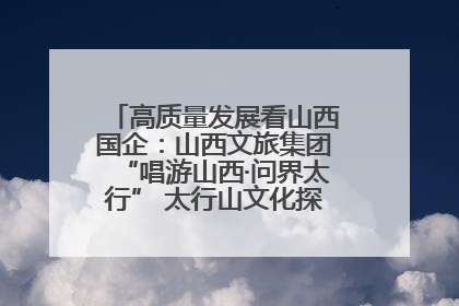 高质量发展看山西国企：山西文旅集团“唱游山西·问界太行” 太行山文化探索之旅燃情启幕