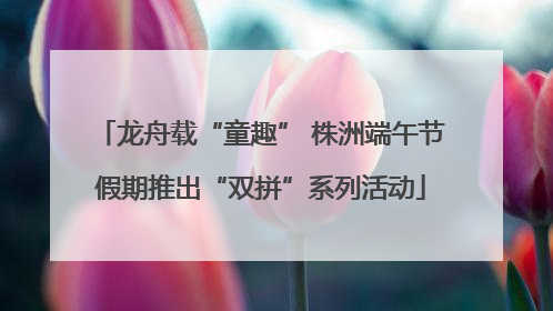 龙舟载“童趣” 株洲端午节假期推出“双拼”系列活动
