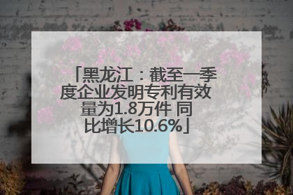 黑龙江：截至一季度企业发明专利有效量为1.8万件 同比增长10.6%