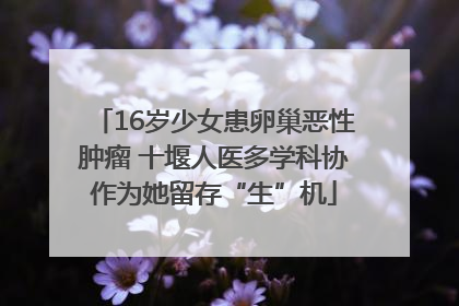 16岁少女患卵巢恶性肿瘤 十堰人医多学科协作为她留存“生”机