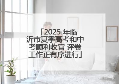2025 年临沂市夏季高考和中考顺利收官 评卷工作正有序进行