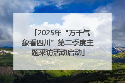 2025年“万千气象看四川”第二季度主题采访活动启动
